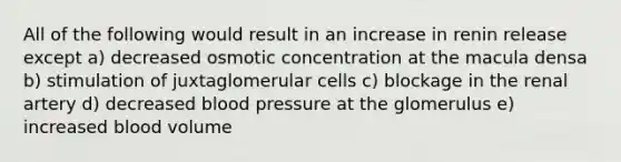 All of the following would result in an increase in renin release except a) decreased osmotic concentration at the macula densa b) stimulation of juxtaglomerular cells c) blockage in the renal artery d) decreased blood pressure at the glomerulus e) increased blood volume