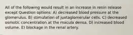 All of the following would result in an increase in renin release except Question options: A) decreased blood pressure at the glomerulus. B) stimulation of juxtaglomerular cells. C) decreased osmotic concentration at the macula densa. D) increased blood volume. E) blockage in the renal artery.