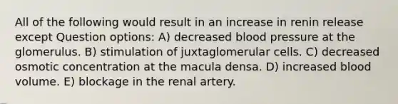 All of the following would result in an increase in renin release except Question options: A) decreased <a href='https://www.questionai.com/knowledge/kD0HacyPBr-blood-pressure' class='anchor-knowledge'>blood pressure</a> at the glomerulus. B) stimulation of juxtaglomerular cells. C) decreased osmotic concentration at the macula densa. D) increased blood volume. E) blockage in the renal artery.