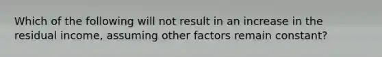 Which of the following will not result in an increase in the residual income, assuming other factors remain constant?