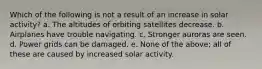 Which of the following is not a result of an increase in solar activity? a. The altitudes of orbiting satellites decrease. b. Airplanes have trouble navigating. c. Stronger auroras are seen. d. Power grids can be damaged. e. None of the above; all of these are caused by increased solar activity.