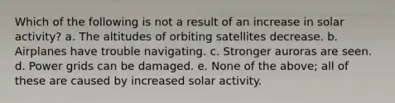 Which of the following is not a result of an increase in solar activity? a. The altitudes of orbiting satellites decrease. b. Airplanes have trouble navigating. c. Stronger auroras are seen. d. Power grids can be damaged. e. None of the above; all of these are caused by increased solar activity.