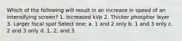 Which of the following will result in an increase in speed of an intensifying screen? 1. Increased kVp 2. Thicker phosphor layer 3. Larger focal spot Select one: a. 1 and 2 only b. 1 and 3 only c. 2 and 3 only d. 1, 2, and 3