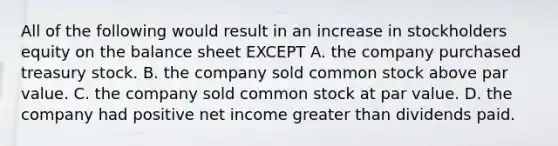 All of the following would result in an increase in stockholders equity on the balance sheet EXCEPT A. the company purchased treasury stock. B. the company sold common stock above par value. C. the company sold common stock at par value. D. the company had positive net income greater than dividends paid.