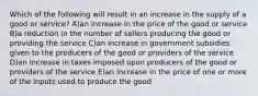 Which of the following will result in an increase in the supply of a good or service? A)an increase in the price of the good or service B)a reduction in the number of sellers producing the good or providing the service C)an increase in government subsidies given to the producers of the good or providers of the service D)an increase in taxes imposed upon producers of the good or providers of the service E)an increase in the price of one or more of the inputs used to produce the good