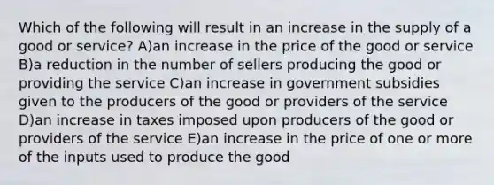 Which of the following will result in an increase in the supply of a good or service? A)an increase in the price of the good or service B)a reduction in the number of sellers producing the good or providing the service C)an increase in government subsidies given to the producers of the good or providers of the service D)an increase in taxes imposed upon producers of the good or providers of the service E)an increase in the price of one or more of the inputs used to produce the good