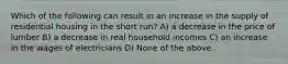 Which of the following can result in an increase in the supply of residential housing in the short run? A) a decrease in the price of lumber B) a decrease in real household incomes C) an increase in the wages of electricians D) None of the above.