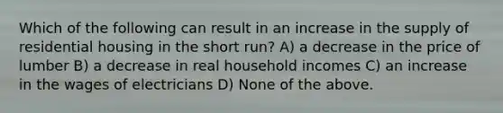 Which of the following can result in an increase in the supply of residential housing in the short run? A) a decrease in the price of lumber B) a decrease in real household incomes C) an increase in the wages of electricians D) None of the above.