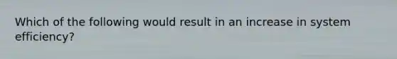 Which of the following would result in an increase in system efficiency?