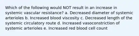 Which of the following would NOT result in an increase in systemic vascular resistance? a. Decreased diameter of systemic arterioles b. Increased blood viscosity c. Decreased length of the systemic circulatory route d. Increased vasoconstriction of systemic arterioles e. Increased red blood cell count