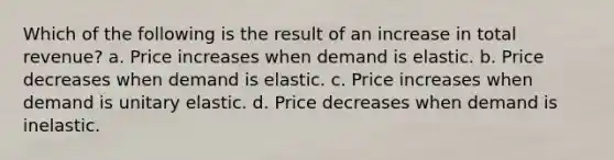 Which of the following is the result of an increase in total revenue? a. Price increases when demand is elastic. b. Price decreases when demand is elastic. c. Price increases when demand is unitary elastic. d. Price decreases when demand is inelastic.