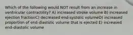 Which of the following would NOT result from an increase in ventricular contractility? A) increased stroke volume B) increased ejection fractionC) decreased end-systolic volumeD) increased proportion of end-diastolic volume that is ejected E) increased end-diastolic volume