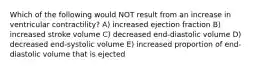 Which of the following would NOT result from an increase in ventricular contractility? A) increased ejection fraction B) increased stroke volume C) decreased end-diastolic volume D) decreased end-systolic volume E) increased proportion of end-diastolic volume that is ejected