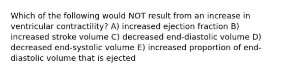 Which of the following would NOT result from an increase in ventricular contractility? A) increased ejection fraction B) increased stroke volume C) decreased end-diastolic volume D) decreased end-systolic volume E) increased proportion of end-diastolic volume that is ejected