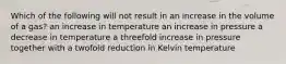 Which of the following will not result in an increase in the volume of a gas? an increase in temperature an increase in pressure a decrease in temperature a threefold increase in pressure together with a twofold reduction in Kelvin temperature