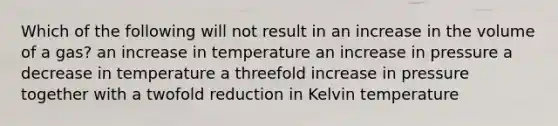 Which of the following will not result in an increase in the volume of a gas? an increase in temperature an increase in pressure a decrease in temperature a threefold increase in pressure together with a twofold reduction in Kelvin temperature