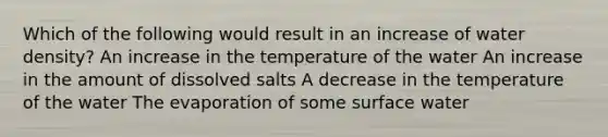 Which of the following would result in an increase of water density? An increase in the temperature of the water An increase in the amount of dissolved salts A decrease in the temperature of the water The evaporation of some surface water