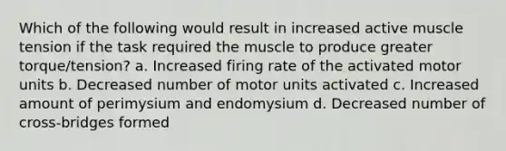 Which of the following would result in increased active muscle tension if the task required the muscle to produce greater torque/tension? a. Increased firing rate of the activated motor units b. Decreased number of motor units activated c. Increased amount of perimysium and endomysium d. Decreased number of cross-bridges formed