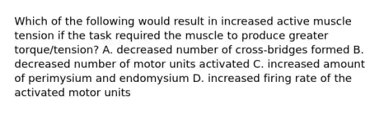 Which of the following would result in increased active muscle tension if the task required the muscle to produce greater torque/tension? A. decreased number of cross-bridges formed B. decreased number of motor units activated C. increased amount of perimysium and endomysium D. increased firing rate of the activated motor units