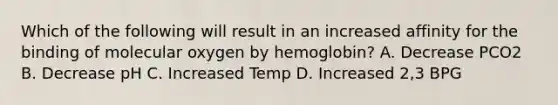 Which of the following will result in an increased affinity for the binding of molecular oxygen by hemoglobin? A. Decrease PCO2 B. Decrease pH C. Increased Temp D. Increased 2,3 BPG