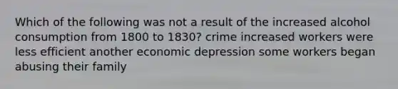 Which of the following was not a result of the increased alcohol consumption from 1800 to 1830? crime increased workers were less efficient another economic depression some workers began abusing their family