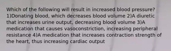 Which of the following will result in increased blood pressure? 1)Donating blood, which decreases blood volume 2)A diuretic that increases urine output, decreasing blood volume 3)A medication that causes vasoconstriction, increasing peripheral resistance 4)A medication that increases contraction strength of the heart, thus increasing cardiac output