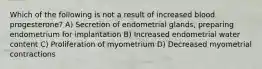 Which of the following is not a result of increased blood progesterone? A) Secretion of endometrial glands, preparing endometrium for implantation B) Increased endometrial water content C) Proliferation of myometrium D) Decreased myometrial contractions