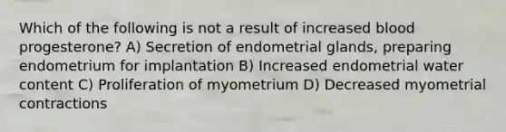 Which of the following is not a result of increased blood progesterone? A) Secretion of endometrial glands, preparing endometrium for implantation B) Increased endometrial water content C) Proliferation of myometrium D) Decreased myometrial contractions