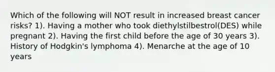 Which of the following will NOT result in increased breast cancer risks? 1). Having a mother who took diethylstilbestrol(DES) while pregnant 2). Having the first child before the age of 30 years 3). History of Hodgkin's lymphoma 4). Menarche at the age of 10 years