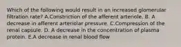 Which of the following would result in an increased glomerular filtration rate? A.Constriction of the afferent arteriole. B. A decrease in afferent arteriolar pressure. C.Compression of the renal capsule. D. A decrease in the concentration of plasma protein. E.A decrease in renal blood flow