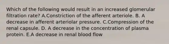 Which of the following would result in an increased glomerular filtration rate? A.Constriction of the afferent arteriole. B. A decrease in afferent arteriolar pressure. C.Compression of the renal capsule. D. A decrease in the concentration of plasma protein. E.A decrease in renal blood flow