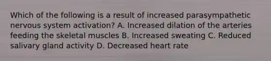 Which of the following is a result of increased parasympathetic nervous system activation? A. Increased dilation of the arteries feeding the skeletal muscles B. Increased sweating C. Reduced salivary gland activity D. Decreased heart rate