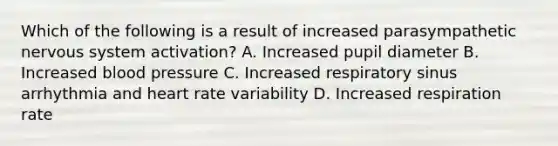 Which of the following is a result of increased parasympathetic nervous system activation? A. Increased pupil diameter B. Increased blood pressure C. Increased respiratory sinus arrhythmia and heart rate variability D. Increased respiration rate