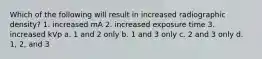 Which of the following will result in increased radiographic density? 1. increased mA 2. increased exposure time 3. increased kVp a. 1 and 2 only b. 1 and 3 only c. 2 and 3 only d. 1, 2, and 3