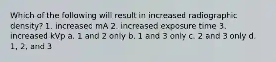 Which of the following will result in increased radiographic density? 1. increased mA 2. increased exposure time 3. increased kVp a. 1 and 2 only b. 1 and 3 only c. 2 and 3 only d. 1, 2, and 3