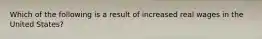 Which of the following is a result of increased real wages in the United States?