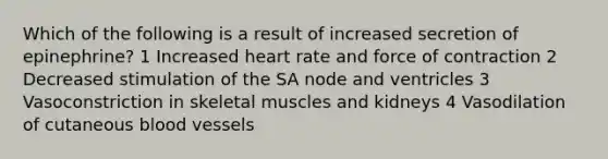 Which of the following is a result of increased secretion of epinephrine? 1 Increased heart rate and force of contraction 2 Decreased stimulation of the SA node and ventricles 3 Vasoconstriction in skeletal muscles and kidneys 4 Vasodilation of cutaneous blood vessels