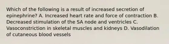 Which of the following is a result of increased secretion of epinephrine? A. Increased heart rate and force of contraction B. Decreased stimulation of the SA node and ventricles C. Vasoconstriction in skeletal muscles and kidneys D. Vasodilation of cutaneous blood vessels