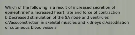 Which of the following is a result of increased secretion of epinephrine? a.Increased heart rate and force of contraction b.Decreased stimulation of the SA node and ventricles c.Vasoconstriction in skeletal muscles and kidneys d.Vasodilation of cutaneous blood vessels