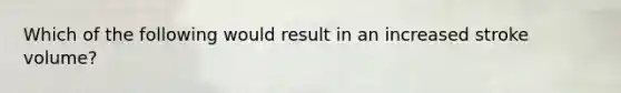 Which of the following would result in an increased stroke volume?