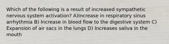 Which of the following is a result of increased sympathetic nervous system activation? A)Increase in respiratory sinus arrhythmia B) Increase in blood flow to the digestive system C) Expansion of air sacs in the lungs D) Increases saliva in the mouth