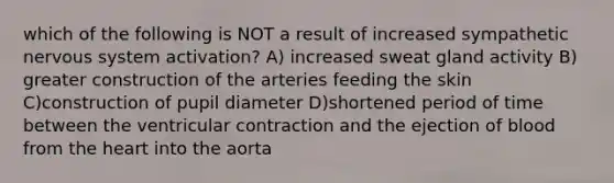 which of the following is NOT a result of increased sympathetic nervous system activation? A) increased sweat gland activity B) greater construction of the arteries feeding the skin C)construction of pupil diameter D)shortened period of time between the ventricular contraction and the ejection of blood from the heart into the aorta