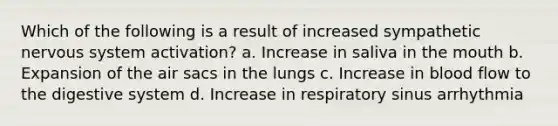 Which of the following is a result of increased sympathetic nervous system activation? a. Increase in saliva in the mouth b. Expansion of the air sacs in the lungs c. Increase in blood flow to the digestive system d. Increase in respiratory sinus arrhythmia