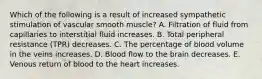 Which of the following is a result of increased sympathetic stimulation of vascular smooth muscle? A. Filtration of fluid from capillaries to interstitial fluid increases. B. Total peripheral resistance (TPR) decreases. C. The percentage of blood volume in the veins increases. D. Blood flow to the brain decreases. E. Venous return of blood to the heart increases.