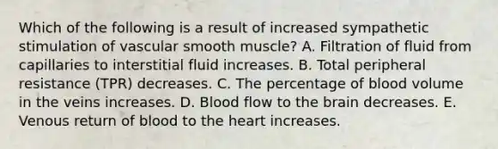 Which of the following is a result of increased sympathetic stimulation of vascular smooth muscle? A. Filtration of fluid from capillaries to interstitial fluid increases. B. Total peripheral resistance (TPR) decreases. C. The percentage of blood volume in the veins increases. D. Blood flow to the brain decreases. E. Venous return of blood to the heart increases.