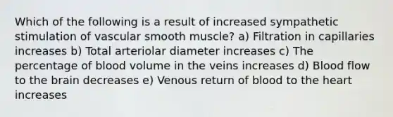 Which of the following is a result of increased sympathetic stimulation of vascular smooth muscle? a) Filtration in capillaries increases b) Total arteriolar diameter increases c) The percentage of blood volume in the veins increases d) Blood flow to the brain decreases e) Venous return of blood to the heart increases