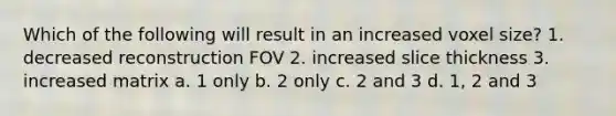 Which of the following will result in an increased voxel size? 1. decreased reconstruction FOV 2. increased slice thickness 3. increased matrix a. 1 only b. 2 only c. 2 and 3 d. 1, 2 and 3