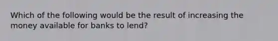 Which of the following would be the result of increasing the money available for banks to lend?