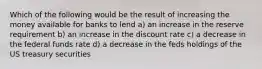 Which of the following would be the result of increasing the money available for banks to lend a) an increase in the reserve requirement b) an increase in the discount rate c) a decrease in the federal funds rate d) a decrease in the feds holdings of the US treasury securities