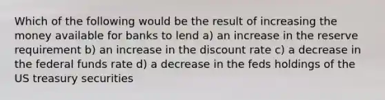 Which of the following would be the result of increasing the money available for banks to lend a) an increase in the reserve requirement b) an increase in the discount rate c) a decrease in the federal funds rate d) a decrease in the feds holdings of the US treasury securities